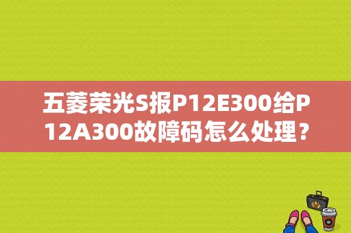五菱荣光S报P12E300给P12A300故障码怎么处理？（五菱荣光s故障码大全）-图1