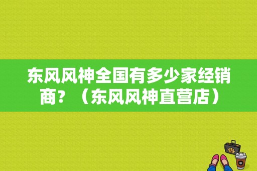 东风风神全国有多少家经销商？（东风风神直营店）-图1