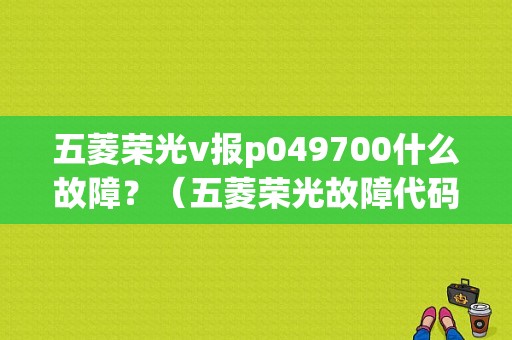 五菱荣光v报p049700什么故障？（五菱荣光故障代码）-图1