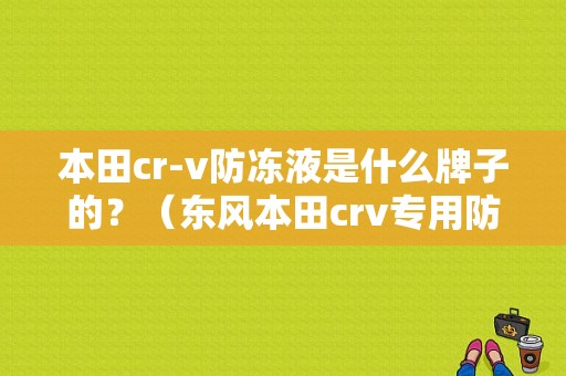 本田cr-v防冻液是什么牌子的？（东风本田crv专用防冻液）-图1