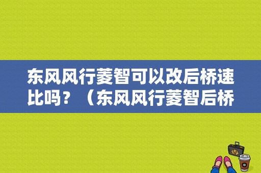 东风风行菱智可以改后桥速比吗？（东风风行菱智后桥）-图1