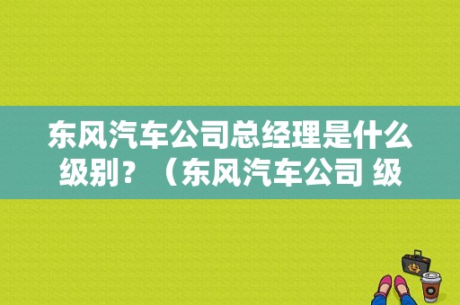 东风汽车公司总经理是什么级别？（东风汽车公司 级别）-图1