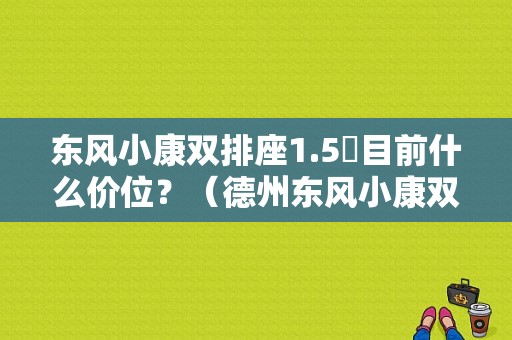 东风小康双排座1.5丅目前什么价位？（德州东风小康双排）-图1