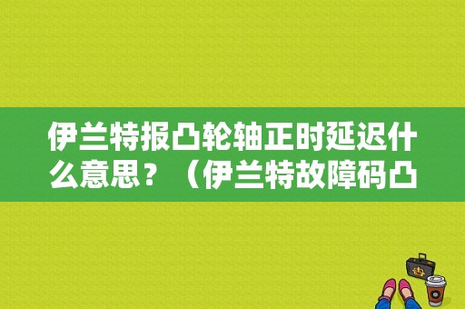 伊兰特报凸轮轴正时延迟什么意思？（伊兰特故障码凸轮轴正时提前）-图1