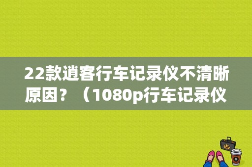 22款逍客行车记录仪不清晰原因？（1080p行车记录仪故障）-图1