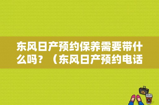 东风日产预约保养需要带什么吗？（东风日产预约电话）-图1