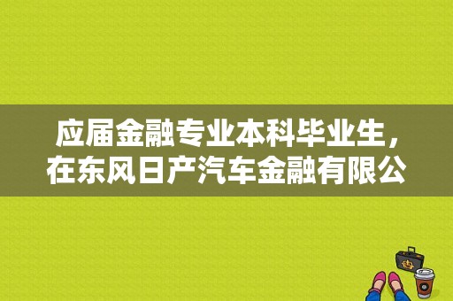 应届金融专业本科毕业生，在东风日产汽车金融有限公司里面工作好吗？（东风日产金融 怎么样）-图1