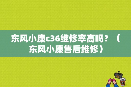 东风小康c36维修率高吗？（东风小康售后维修）-图1