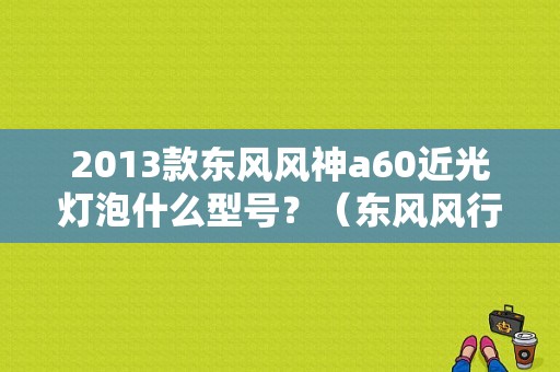 2013款东风风神a60近光灯泡什么型号？（东风风行灯泡多少钱）-图1