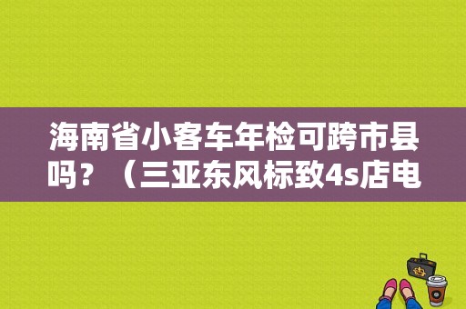 海南省小客车年检可跨市县吗？（三亚东风标致4s店电话）-图1