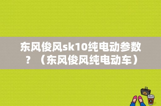东风俊风sk10纯电动参数？（东风俊风纯电动车）-图1
