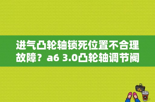进气凸轮轴锁死位置不合理故障？a6 3.0凸轮轴调节阀排气故障-图1