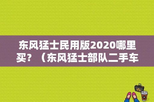 东风猛士民用版2020哪里买？（东风猛士部队二手车）-图1