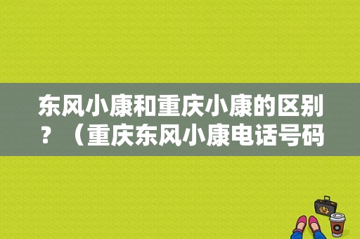 东风小康和重庆小康的区别？（重庆东风小康电话号码）-图1