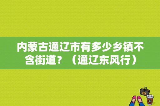 内蒙古通辽市有多少乡镇不含街道？（通辽东风行）-图1