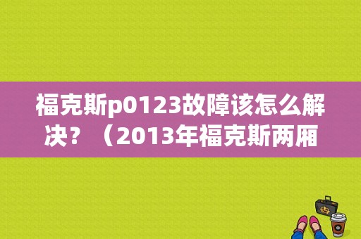 福克斯p0123故障该怎么解决？（2013年福克斯两厢故障）-图1