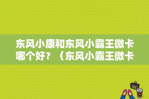 东风小康和东风小霸王微卡哪个好？（东风小霸王微卡报价）-图1