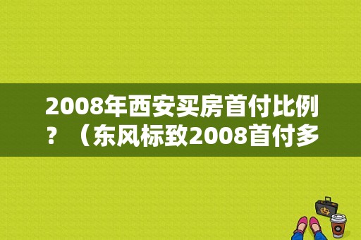 2008年西安买房首付比例？（东风标致2008首付多少）-图1
