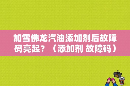 加雪佛龙汽油添加剂后故障码亮起？（添加剂 故障码）-图1
