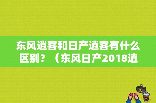东风逍客和日产逍客有什么区别？（东风日产2018逍客）-图1