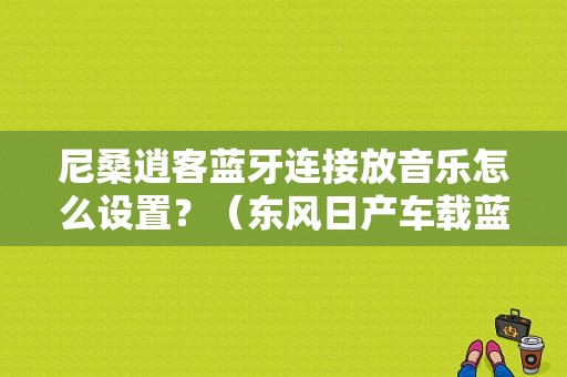 尼桑逍客蓝牙连接放音乐怎么设置？（东风日产车载蓝牙音乐）-图1