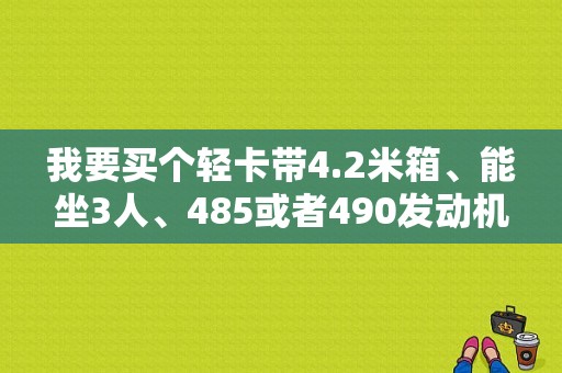 我要买个轻卡带4.2米箱、能坐3人、485或者490发动机？（东风轻卡490）-图1