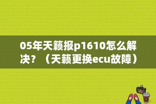 05年天籁报p1610怎么解决？（天籁更换ecu故障）-图1