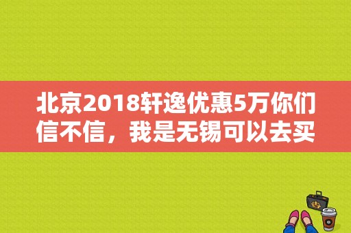 北京2018轩逸优惠5万你们信不信，我是无锡可以去买吗？（东风日产无锡4s）-图1
