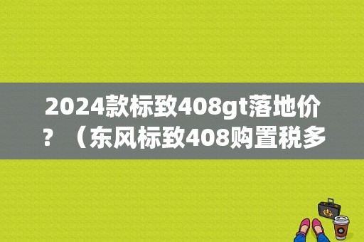 2024款标致408gt落地价？（东风标致408购置税多少）-图1