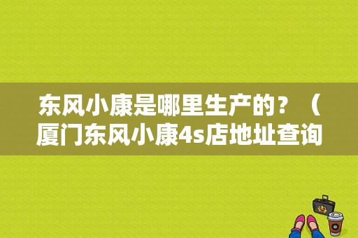 东风小康是哪里生产的？（厦门东风小康4s店地址查询）-图1