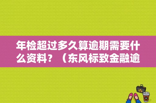 年检超过多久算逾期需要什么资料？（东风标致金融逾期标准）-图1