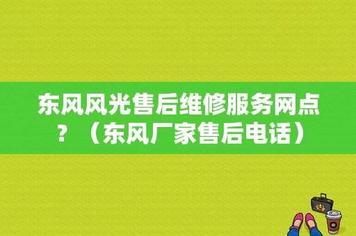 东风风光售后维修服务网点？（东风厂家售后电话）-图1