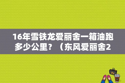 16年雪铁龙爱丽舍一箱油跑多少公里？（东风爱丽舍2016款）-图1