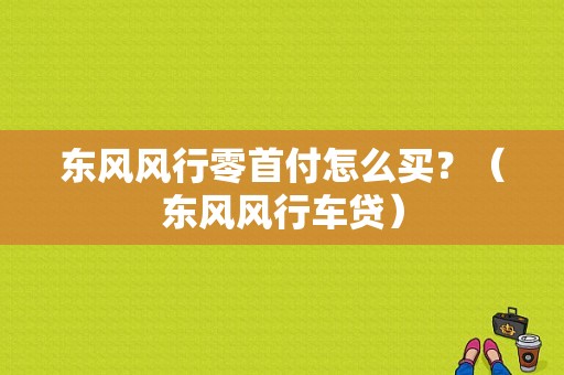 东风风行零首付怎么买？（东风风行车贷）-图1
