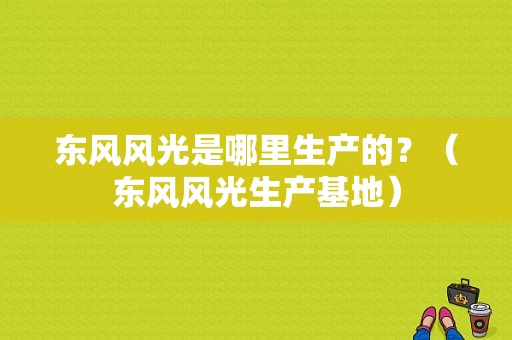 东风风光是哪里生产的？（东风风光生产基地）-图1