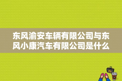 东风渝安车辆有限公司与东风小康汽车有限公司是什么关系?或者就是一个公司？（重庆东风小康集团）-图1