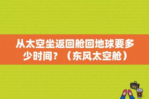 从太空坐返回舱回地球要多少时间？（东风太空舱）-图1
