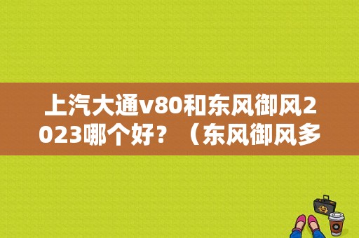 上汽大通v80和东风御风2023哪个好？（东风御风多功能商务车）-图1