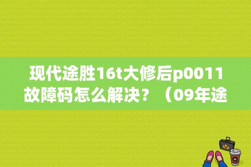 现代途胜16t大修后p0011故障码怎么解决？（09年途胜p0011故障码）-图1