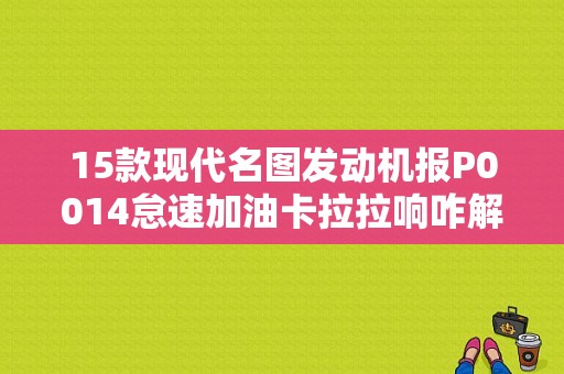 15款现代名图发动机报P0014怠速加油卡拉拉响咋解决？（15款现代名图发动机故障）-图1