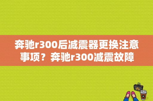 奔驰r300后减震器更换注意事项？奔驰r300减震故障-图1