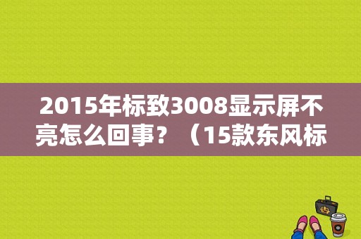 2015年标致3008显示屏不亮怎么回事？（15款东风标致3008故障）-图1