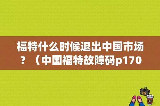 福特什么时候退出中国市场？（中国福特故障码p1709）-图1