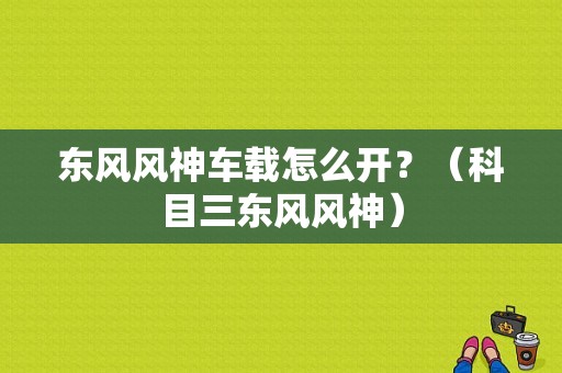 东风风神车载怎么开？（科目三东风风神）-图1