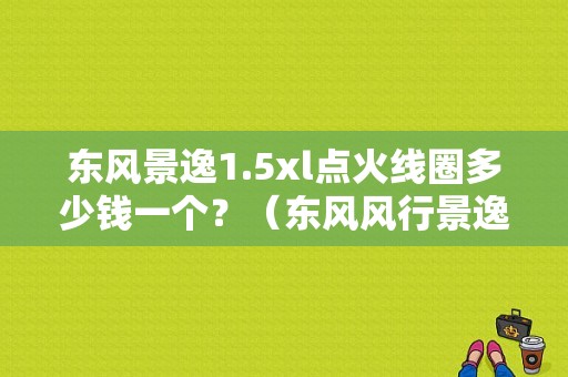 东风景逸1.5xl点火线圈多少钱一个？（东风风行景逸点火线圈）-图2