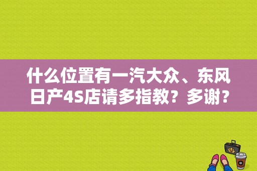 什么位置有一汽大众、东风日产4S店请多指教？多谢？（大连东风日产4s店电话）