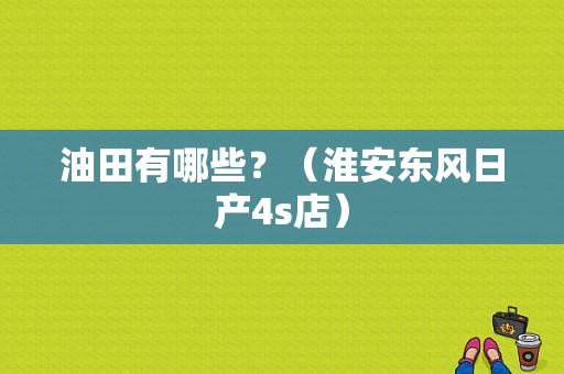 油田有哪些？（淮安东风日产4s店）-图1