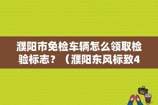 濮阳市免检车辆怎么领取检验标志？（濮阳东风标致4s店）-图1