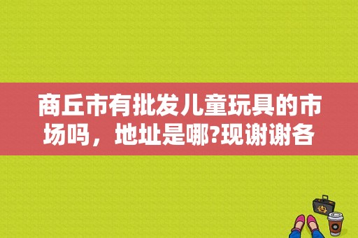 商丘市有批发儿童玩具的市场吗，地址是哪?现谢谢各位了？（商丘市东风批发市场）-图1