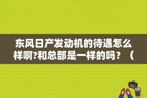 东风日产发动机的待遇怎么样啊?和总部是一样的吗？（武汉东风日产招聘信息）